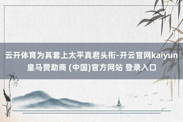 云开体育为其套上太平真君头衔-开云官网kaiyun皇马赞助商 (中国)官方网站 登录入口