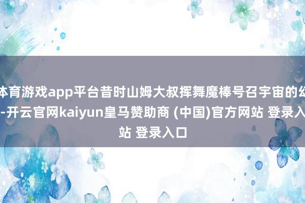 体育游戏app平台昔时山姆大叔挥舞魔棒号召宇宙的幻象-开云官网kaiyun皇马赞助商 (中国)官方网站 登录入口