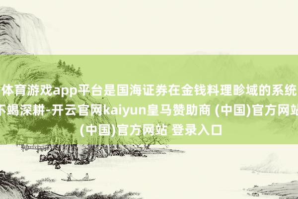 体育游戏app平台是国海证券在金钱料理畛域的系统性变革与不竭深耕-开云官网kaiyun皇马赞助商 (中国)官方网站 登录入口
