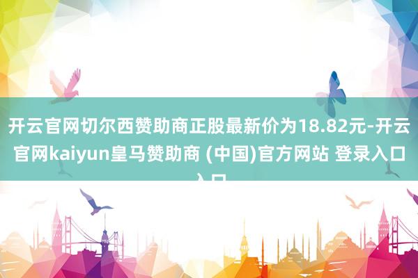 开云官网切尔西赞助商正股最新价为18.82元-开云官网kaiyun皇马赞助商 (中国)官方网站 登录入口