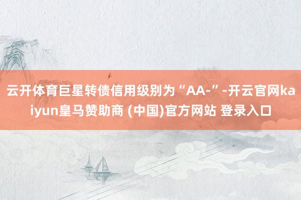 云开体育巨星转债信用级别为“AA-”-开云官网kaiyun皇马赞助商 (中国)官方网站 登录入口