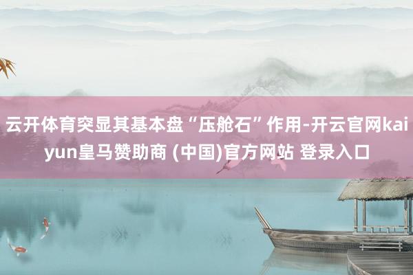云开体育突显其基本盘“压舱石”作用-开云官网kaiyun皇马赞助商 (中国)官方网站 登录入口