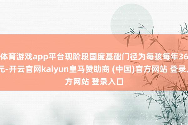 体育游戏app平台现阶段国度基础门径为每孩每年3600元-开云官网kaiyun皇马赞助商 (中国)官方网站 登录入口