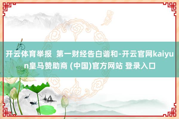 开云体育举报  第一财经告白谐和-开云官网kaiyun皇马赞助商 (中国)官方网站 登录入口