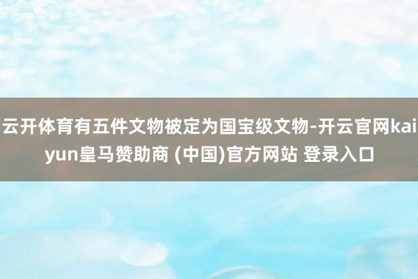 云开体育有五件文物被定为国宝级文物-开云官网kaiyun皇马赞助商 (中国)官方网站 登录入口
