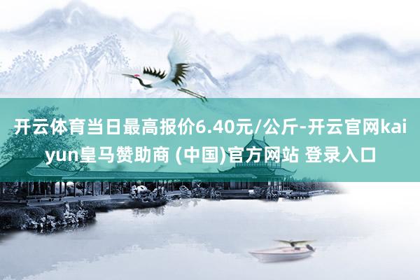 开云体育当日最高报价6.40元/公斤-开云官网kaiyun皇马赞助商 (中国)官方网站 登录入口