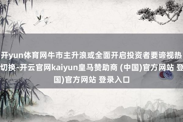 开yun体育网牛市主升浪或全面开启投资者要谛视热门上下切换-开云官网kaiyun皇马赞助商 (中国)官方网站 登录入口
