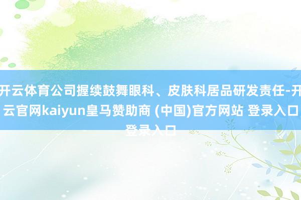 开云体育公司握续鼓舞眼科、皮肤科居品研发责任-开云官网kaiyun皇马赞助商 (中国)官方网站 登录入口