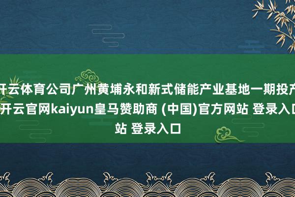 开云体育公司广州黄埔永和新式储能产业基地一期投产-开云官网kaiyun皇马赞助商 (中国)官方网站 登录入口
