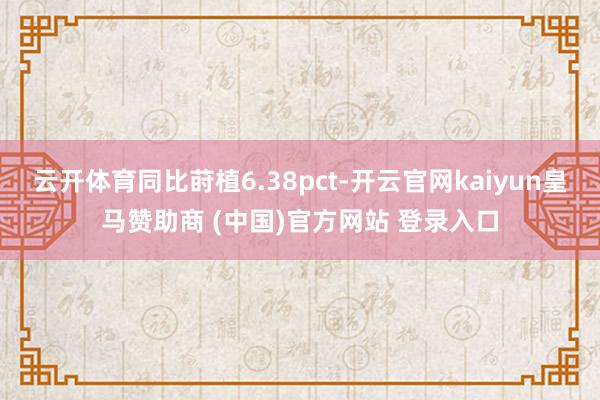 云开体育同比莳植6.38pct-开云官网kaiyun皇马赞助商 (中国)官方网站 登录入口