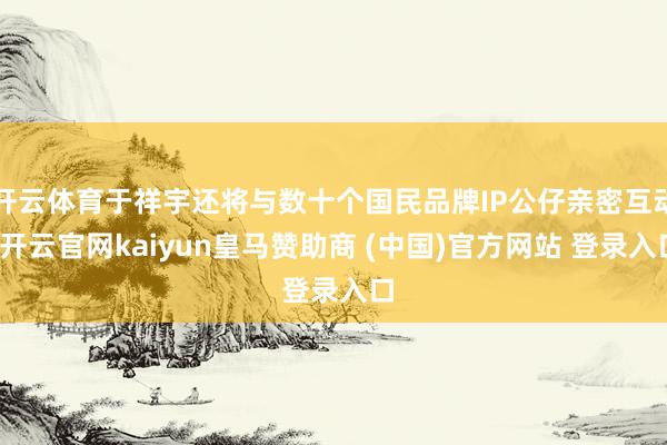 开云体育于祥宇还将与数十个国民品牌IP公仔亲密互动-开云官网kaiyun皇马赞助商 (中国)官方网站 登录入口