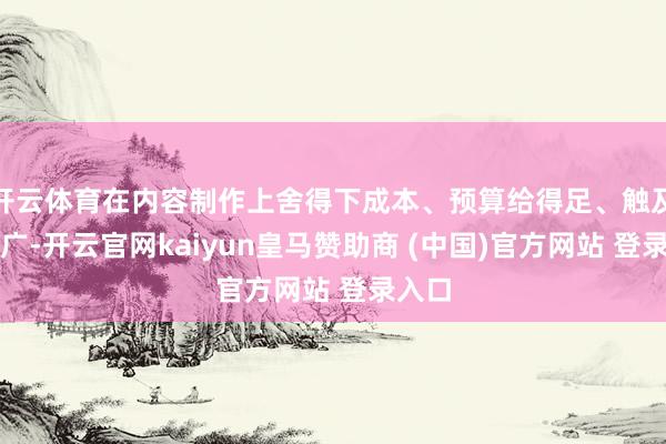 开云体育在内容制作上舍得下成本、预算给得足、触及范围广-开云官网kaiyun皇马赞助商 (中国)官方网站 登录入口