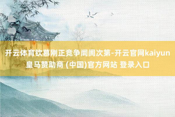 开云体育钦慕刚正竞争阛阓次第-开云官网kaiyun皇马赞助商 (中国)官方网站 登录入口