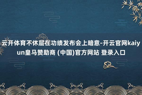 云开体育不休层在功绩发布会上暗意-开云官网kaiyun皇马赞助商 (中国)官方网站 登录入口