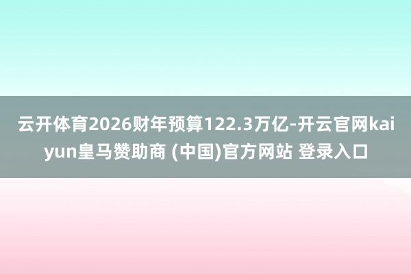 云开体育2026财年预算122.3万亿-开云官网kaiyun皇马赞助商 (中国)官方网站 登录入口