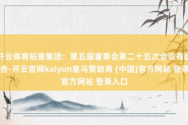 开云体育拓普集团：第五届董事会第二十五次会议有盘算公告-开云官网kaiyun皇马赞助商 (中国)官方网站 登录入口