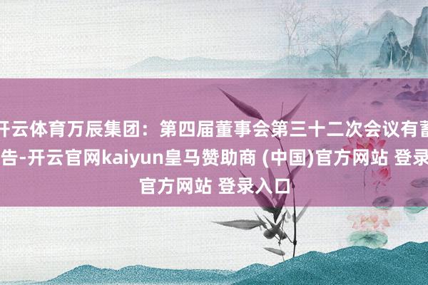 开云体育万辰集团：第四届董事会第三十二次会议有蓄意公告-开云官网kaiyun皇马赞助商 (中国)官方网站 登录入口