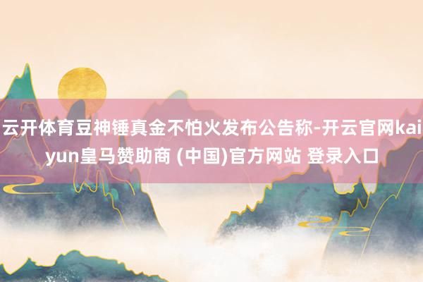 云开体育豆神锤真金不怕火发布公告称-开云官网kaiyun皇马赞助商 (中国)官方网站 登录入口