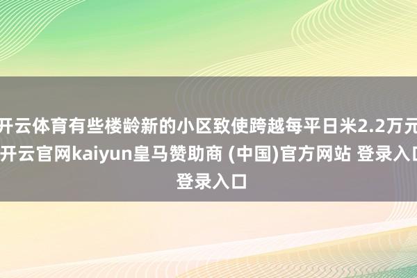 开云体育有些楼龄新的小区致使跨越每平日米2.2万元-开云官网kaiyun皇马赞助商 (中国)官方网站 登录入口