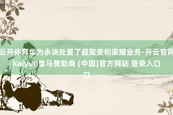 云开体育华为永诀处置了超聚变和荣耀业务-开云官网kaiyun皇马赞助商 (中国)官方网站 登录入口