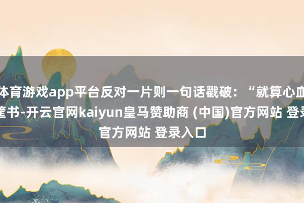 体育游戏app平台反对一片则一句话戳破：“就算心血写一筐书-开云官网kaiyun皇马赞助商 (中国)官方网站 登录入口