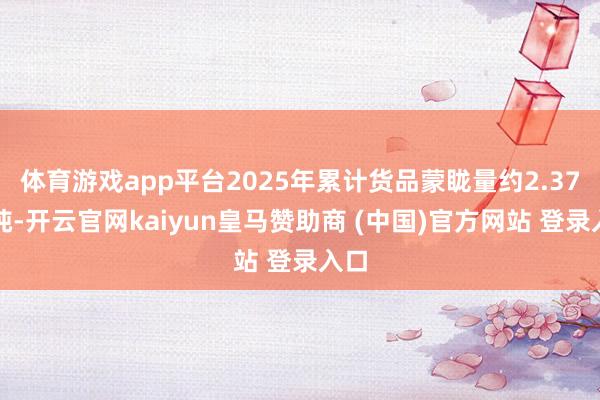 体育游戏app平台2025年累计货品蒙眬量约2.37亿吨-开云官网kaiyun皇马赞助商 (中国)官方网站 登录入口