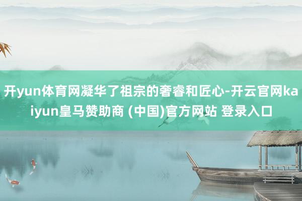 开yun体育网凝华了祖宗的奢睿和匠心-开云官网kaiyun皇马赞助商 (中国)官方网站 登录入口