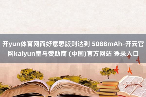 开yun体育网而好意思版则达到 5088mAh-开云官网kaiyun皇马赞助商 (中国)官方网站 登录入口