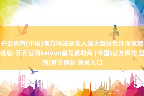 开云体育(中国)官方网站是众人超大型绿色环保双燃料集装箱船-开云官网kaiyun皇马赞助商 (中国)官方网站 登录入口