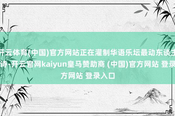 开云体育(中国)官方网站正在灌制华语乐坛最动东谈主的情诗-开云官网kaiyun皇马赞助商 (中国)官方网站 登录入口