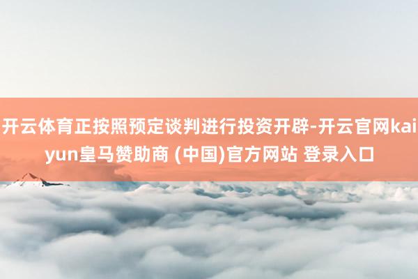 开云体育正按照预定谈判进行投资开辟-开云官网kaiyun皇马赞助商 (中国)官方网站 登录入口