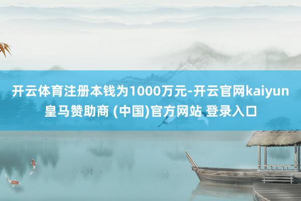 开云体育注册本钱为1000万元-开云官网kaiyun皇马赞助商 (中国)官方网站 登录入口