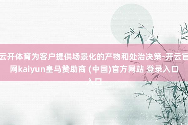 云开体育为客户提供场景化的产物和处治决策-开云官网kaiyun皇马赞助商 (中国)官方网站 登录入口