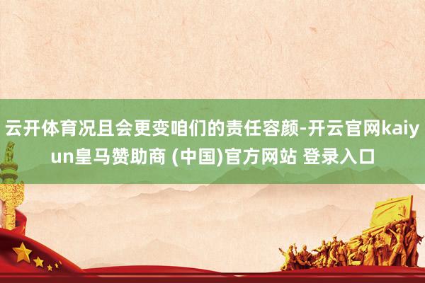 云开体育况且会更变咱们的责任容颜-开云官网kaiyun皇马赞助商 (中国)官方网站 登录入口
