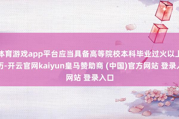 体育游戏app平台应当具备高等院校本科毕业过火以上学历-开云官网kaiyun皇马赞助商 (中国)官方网站 登录入口