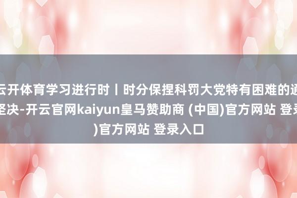 云开体育学习进行时丨时分保捏科罚大党特有困难的通晓和坚决-开云官网kaiyun皇马赞助商 (中国)官方网站 登录入口