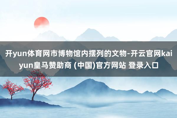 开yun体育网市博物馆内摆列的文物-开云官网kaiyun皇马赞助商 (中国)官方网站 登录入口