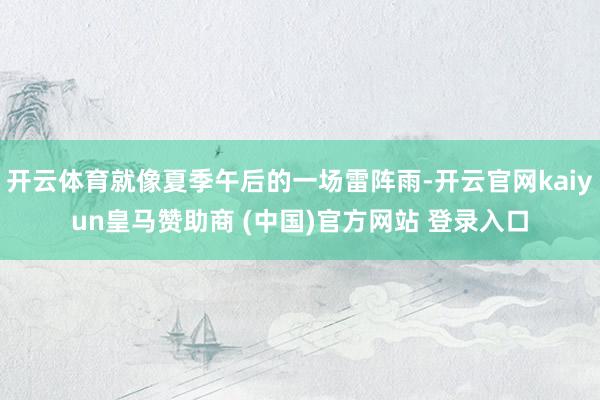 开云体育就像夏季午后的一场雷阵雨-开云官网kaiyun皇马赞助商 (中国)官方网站 登录入口