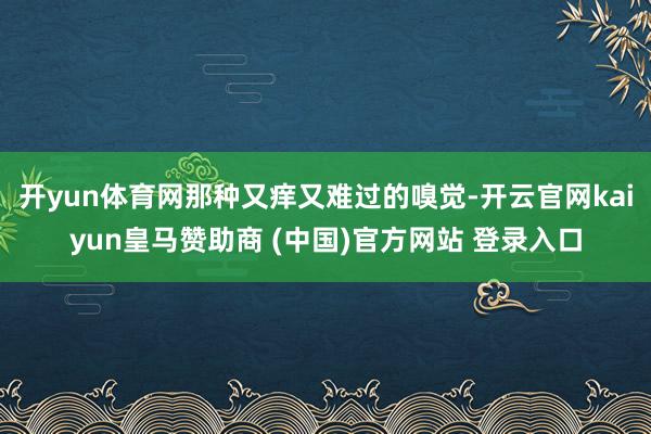 开yun体育网那种又痒又难过的嗅觉-开云官网kaiyun皇马赞助商 (中国)官方网站 登录入口