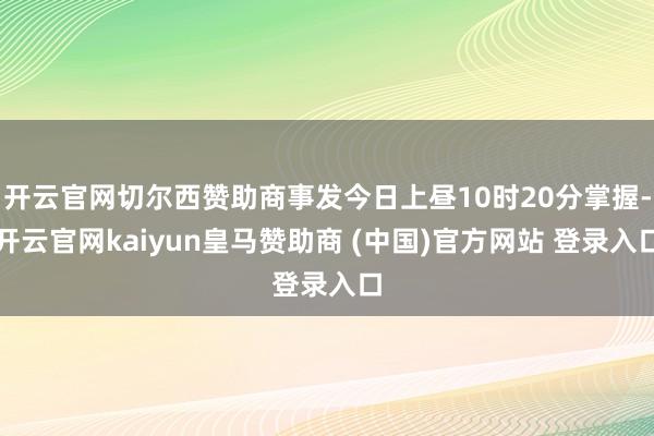开云官网切尔西赞助商事发今日上昼10时20分掌握-开云官网kaiyun皇马赞助商 (中国)官方网站 登录入口