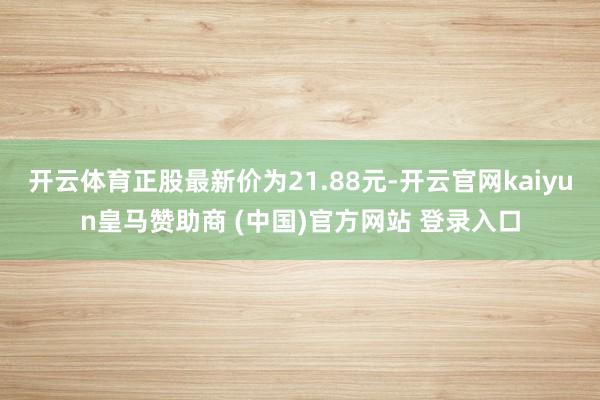 开云体育正股最新价为21.88元-开云官网kaiyun皇马赞助商 (中国)官方网站 登录入口