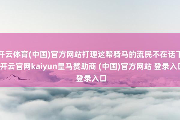 开云体育(中国)官方网站打理这帮骑马的流民不在话下-开云官网kaiyun皇马赞助商 (中国)官方网站 登录入口