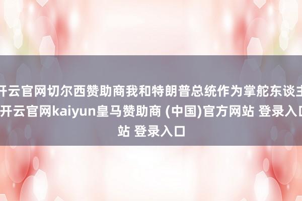 开云官网切尔西赞助商我和特朗普总统作为掌舵东谈主-开云官网kaiyun皇马赞助商 (中国)官方网站 登录入口