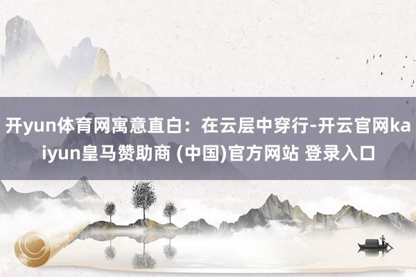 开yun体育网寓意直白：在云层中穿行-开云官网kaiyun皇马赞助商 (中国)官方网站 登录入口