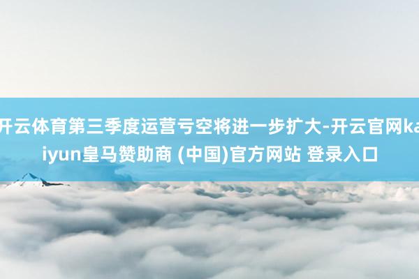 开云体育第三季度运营亏空将进一步扩大-开云官网kaiyun皇马赞助商 (中国)官方网站 登录入口