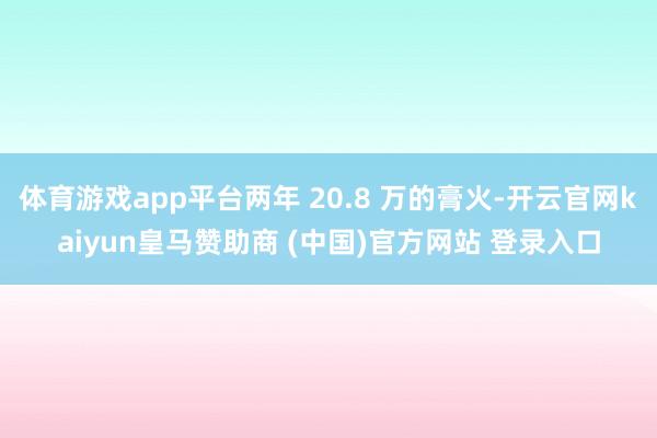 体育游戏app平台两年 20.8 万的膏火-开云官网kaiyun皇马赞助商 (中国)官方网站 登录入口