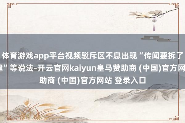 体育游戏app平台视频驳斥区不息出现“传闻要拆了”“撤废重建”等说法-开云官网kaiyun皇马赞助商 (中国)官方网站 登录入口