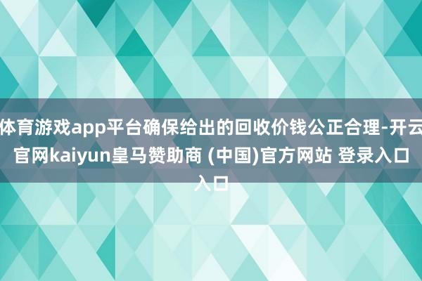 体育游戏app平台确保给出的回收价钱公正合理-开云官网kaiyun皇马赞助商 (中国)官方网站 登录入口