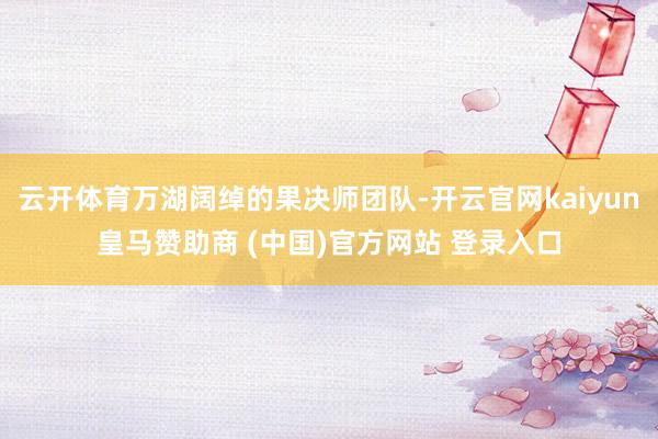云开体育万湖阔绰的果决师团队-开云官网kaiyun皇马赞助商 (中国)官方网站 登录入口