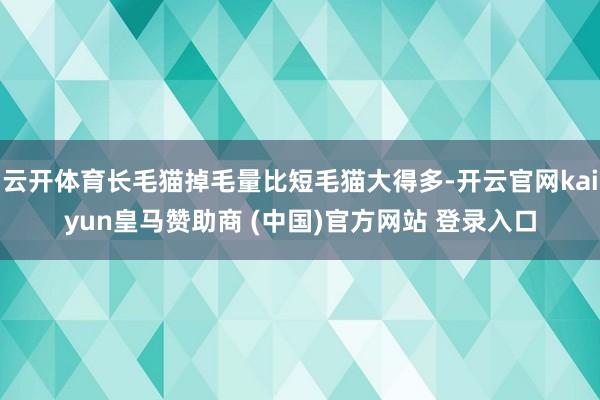 云开体育长毛猫掉毛量比短毛猫大得多-开云官网kaiyun皇马赞助商 (中国)官方网站 登录入口